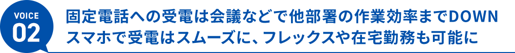 ボイス2、固定電話への受電は会議などで他部署の作業効率までDOWN。スマホで受電はスムーズに、フレックスや在宅勤務も可能に